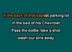 In the back of that baptist parking lot
in the bed of his Chevrolet
Pass the bottle, take a shot

wash our sins away