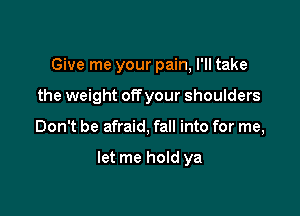 Give me your pain, I'll take

the weight offyour shoulders

Don't be afraid, fall into for me,

let me hold ya