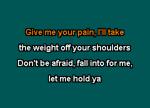 Give me your pain, I'll take

the weight offyour shoulders

Don't be afraid, fall into for me,

let me hold ya