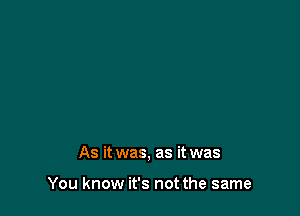 As it was, as it was

You know it's not the same