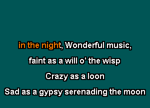 in the night, Wonderful music,
faint as a will 0' the wisp

Crazy as a loon

Sad as a gypsy serenading the moon