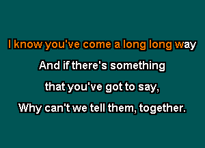 I know you've come a long long way
And ifthere's something

that you've got to say,

Why can't we tell them, together.