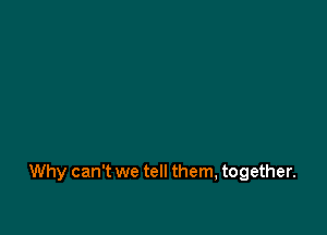 Why can't we tell them, together.
