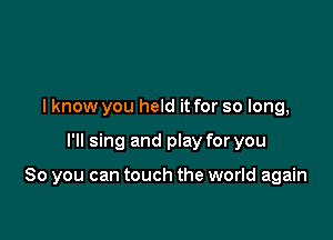 I know you held it for so long,

I'll sing and play for you

So you can touch the world again