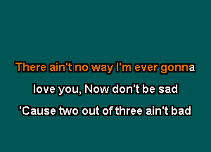 There ain't no way I'm ever gonna

love you, Now don't be sad

'Cause two out ofthree ain't bad