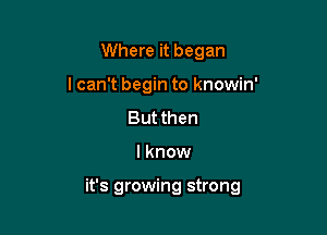 Where it began
I can't begin to knowin'

Butthen

I know

it's growing strong