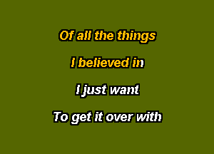 Of an the things

I believed in
Ijust want

To get it over with