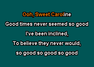 Ooh, Sweet Caroline

Good times never seemed so good

I've been inclined,
To believe they never would,

so good so good so good