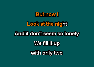 But nowl

Look at the night

And it don't seem so lonely
We fill it up

with only two