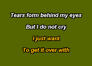 Tears fonn behind my eyes

But I do not cry
Ijust want

To get it over with