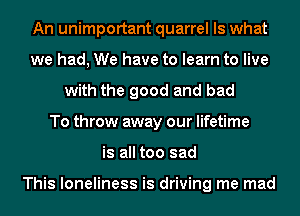 An unimportant quarrel Is what
we had, We have to learn to live
with the good and bad
To throw away our lifetime
is all too sad

This loneliness is driving me mad