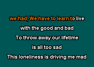 we had, We have to learn to live
with the good and bad
To throw away our lifetime
is all too sad

This loneliness is driving me mad