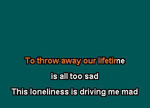 To throw away our lifetime

is all too sad

This loneliness is driving me mad