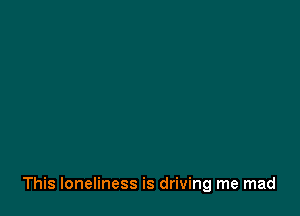 This loneliness is driving me mad