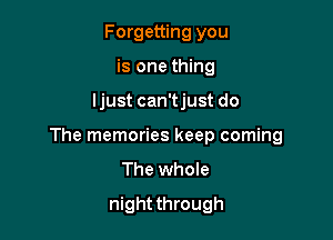 Forgetting you
is one thing

ljust can'tjust do

The memories keep coming
The whole

night through