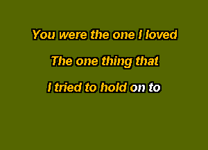 You were the one Moved

The one thing that

tmed to hold on to