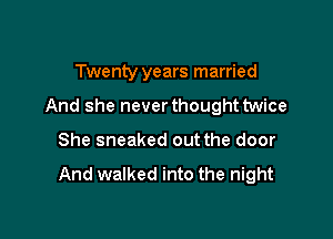 Twenty years married

And she never thought twice

She sneaked out the door

And walked into the night