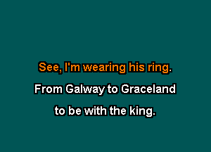See, I'm wearing his ring.

From Galway to Graceland

to be with the king.
