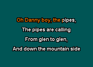 0h Danny boy, the pipes,

The pipes are calling
From glen to glen,

And down the mountain side