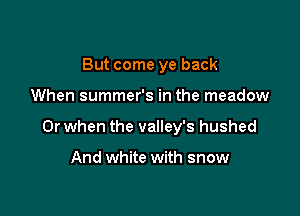 But come ye back

When summer's in the meadow

Or when the valley's hushed

And white with snow