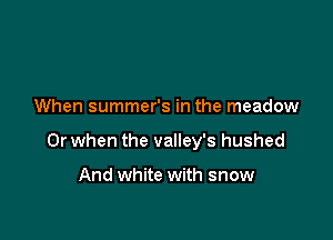 When summer's in the meadow

Or when the valley's hushed

And white with snow