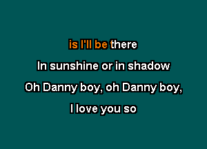 is I'll be there

In sunshine or in shadow

on Danny boy, oh Danny boy,

I love you so