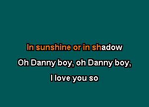 In sunshine or in shadow

on Danny boy, oh Danny boy,

I love you so