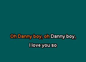 0h Danny boy, oh Danny boy,

I love you so