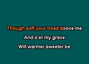 Though soft your tread above me

And o'er my grave

Will warmer sweeter be