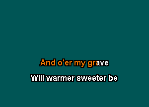 And o'er my grave

Will warmer sweeter be