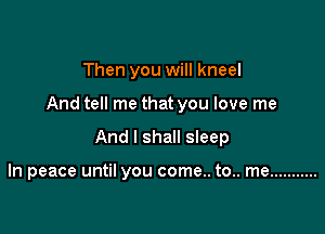 Then you will kneel

And tell me that you love me

And I shall sleep

In peace until you come.. to.. me ...........