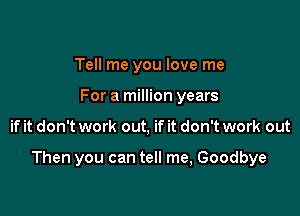 Tell me you love me
For a million years

if it don't work out, if it don't work out

Then you can tell me, Goodbye
