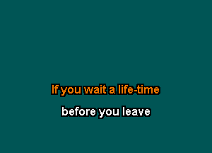 If you wait a life-time

before you leave