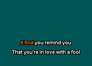 It fmd you remind you

That you're in love with a fool