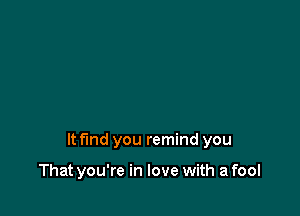 It fmd you remind you

That you're in love with a fool