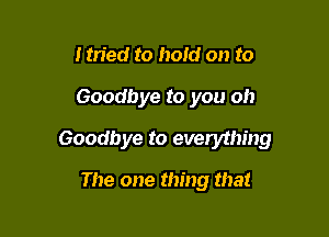 I tried to hold on to

Goodbye to you oh

Goodbye to everything

The one thing that