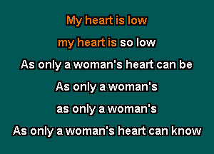 My heart is low
my heart is so low
As only a woman's heart can be
As only a woman's
as only a woman's

As only a woman's heart can know