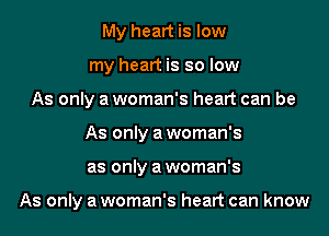 My heart is low
my heart is so low
As only a woman's heart can be
As only a woman's
as only a woman's

As only a woman's heart can know