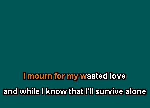 I mourn for my wasted love

and while I know that I'll survive alone