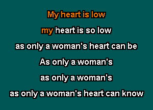 My heart is low
my heart is so low
as only a woman's heart can be
As only a woman's
as only a woman's

as only a woman's heart can know