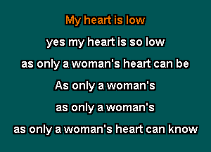 My heart is low
yes my heart is so low
as only a woman's heart can be
As only a woman's
as only a woman's

as only a woman's heart can know