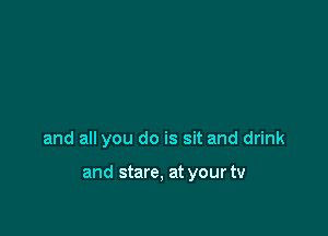 and all you do is sit and drink

and stare, at your tv