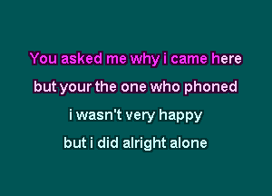 You asked me whyi came here
but yourthe one who phoned

i wasn't very happy

buti did alright alone