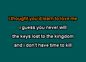 i thought you'd learn to love me

i guess you never will

the keys lost to the kingdom

and i don't have time to kill