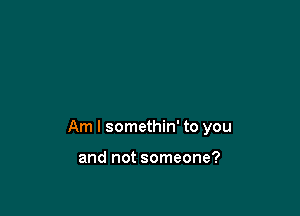 Am I somethin' to you

and not someone?