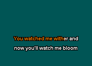 You watched me wither and

now you'll watch me bloom