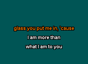 glass you put me in, 'cause

I am more than

whatl am to you