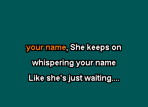 your name, She keeps on

whispering your name

Like she'sjust waiting...