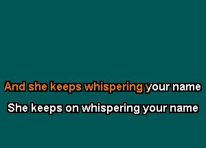 And she keeps whispering your name

She keeps on whispering your name