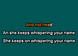 And not need

An she keeps whispering your name

She keeps on whispering your name